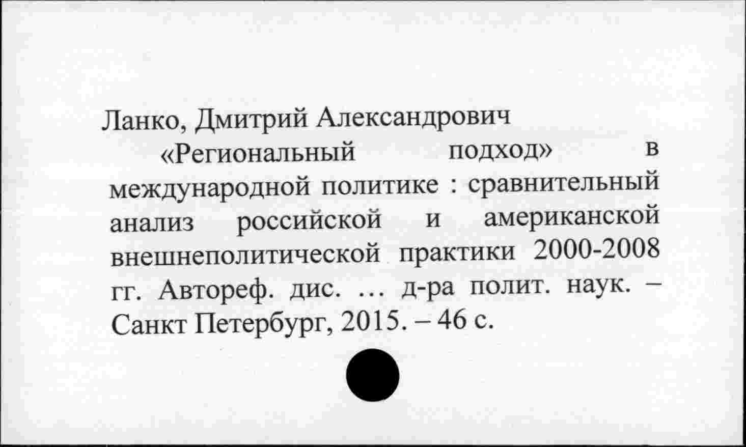 ﻿Ланко, Дмитрий Александрович
«Региональный подход» в международной политике : сравнительный анализ российской и американской внешнеполитической практики 2000-2008 гг. Автореф. дис. ... д-ра полит, наук. — Санкт Петербург, 2015. - 46 с.